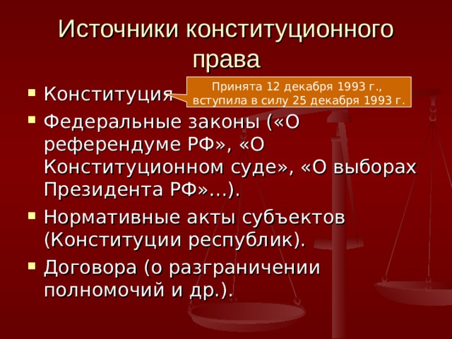 Источники конституционного права Принята 12 декабря 1993 г., вступила в силу 25 декабря 1993 г. Конституция Федеральные законы («О референдуме РФ», «О Конституционном суде», «О выборах Президента РФ»…). Нормативные акты субъектов (Конституции республик). Договора (о разграничении полномочий и др.).  