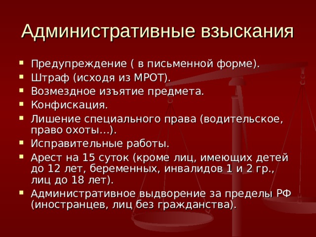 Административные взыскания Предупреждение ( в письменной форме). Штраф (исходя из МРОТ). Возмездное изъятие предмета. Конфискация. Лишение специального права (водительское, право охоты…). Исправительные работы. Арест на 15 суток (кроме лиц, имеющих детей до 12 лет, беременных, инвалидов 1 и 2 гр., лиц до 18 лет). Административное выдворение за пределы РФ (иностранцев, лиц без гражданства). 