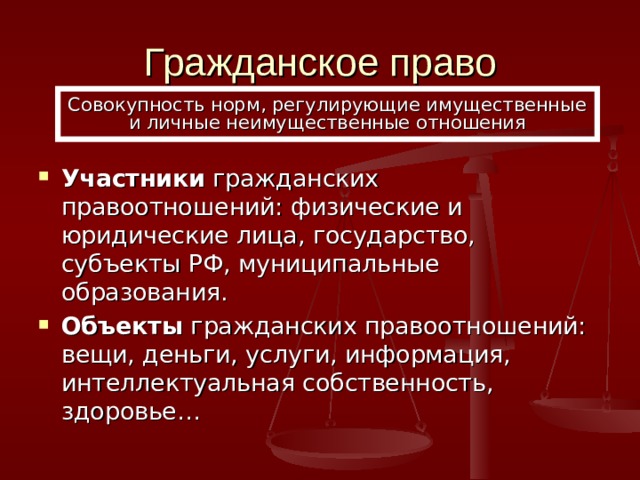Гражданское право Совокупность норм, регулирующие имущественные и личные неимущественные отношения Участники гражданских правоотношений: физические и юридические лица, государство, субъекты РФ, муниципальные образования. Объекты гражданских правоотношений: вещи, деньги, услуги, информация, интеллектуальная собственность, здоровье…  