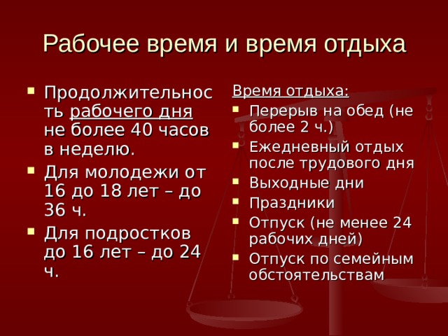 Рабочее время и время отдыха Продолжительность рабочего дня не более 40 часов в неделю. Для молодежи от 16 до 18 лет – до 36 ч. Для подростков до 16 лет – до 24 ч. Время отдыха: Перерыв на обед (не более 2 ч.) Ежедневный отдых после трудового дня Выходные дни Праздники Отпуск (не менее 24 рабочих дней) Отпуск по семейным обстоятельствам 