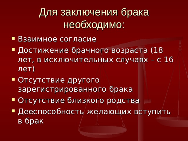Для заключения брака необходимо: Взаимное согласие Достижение брачного возраста (18 лет, в исключительных случаях – с 16 лет) Отсутствие другого зарегистрированного брака Отсутствие близкого родства Дееспособность желающих вступить в брак 