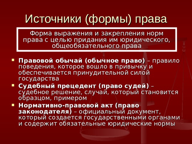 Источники (формы) права Форма выражения и закрепления норм права с целью придания им юридического, общеобязательного права Правовой обычай (обычное право) – правило поведения, которое вошло в привычку и обеспечивается принудительной силой государства Судебный прецедент (право судей) – судебное решение, случай, который становится образцом, примером Нормативно-правовой акт (право законодателя) – официальный документ, который создается государственными органами и содержит обязательные юридические нормы 