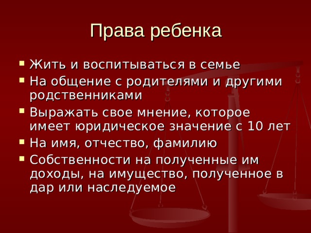 Права ребенка Жить и воспитываться в семье На общение с родителями и другими родственниками Выражать свое мнение, которое имеет юридическое значение с 10 лет На имя, отчество, фамилию Собственности на полученные им доходы, на имущество, полученное в дар или наследуемое 