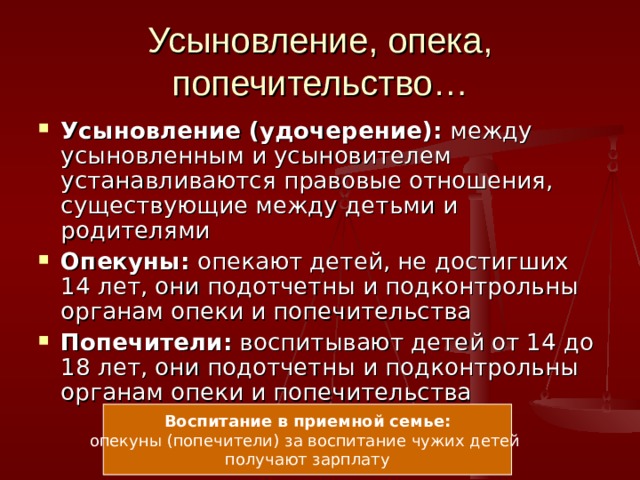 Усыновление, опека, попечительство… Усыновление (удочерение): между усыновленным и усыновителем устанавливаются правовые отношения, существующие между детьми и родителями Опекуны: опекают детей, не достигших 14 лет, они подотчетны и подконтрольны органам опеки и попечительства Попечители: воспитывают детей от 14 до 18 лет, они подотчетны и подконтрольны органам опеки и попечительства Воспитание в приемной семье: опекуны (попечители) за воспитание чужих детей получают зарплату 