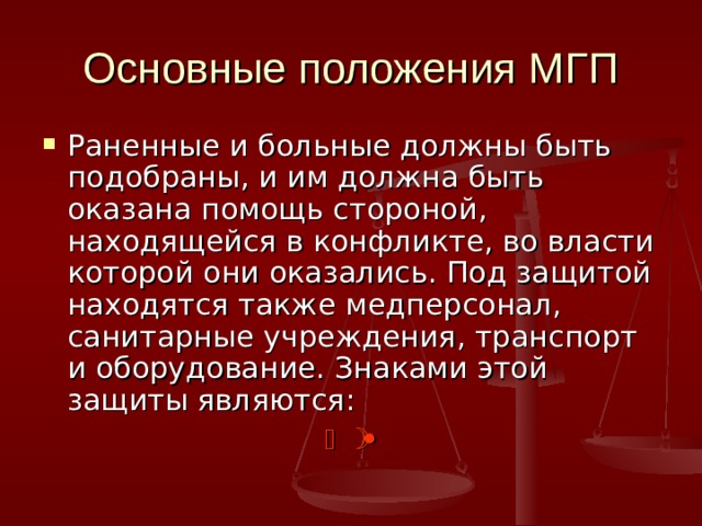 Основные положения МГП Раненные и больные должны быть подобраны, и им должна быть оказана помощь стороной, находящейся в конфликте, во власти которой они оказались. Под защитой находятся также медперсонал, санитарные учреждения, транспорт и оборудование. Знаками этой защиты являются:      