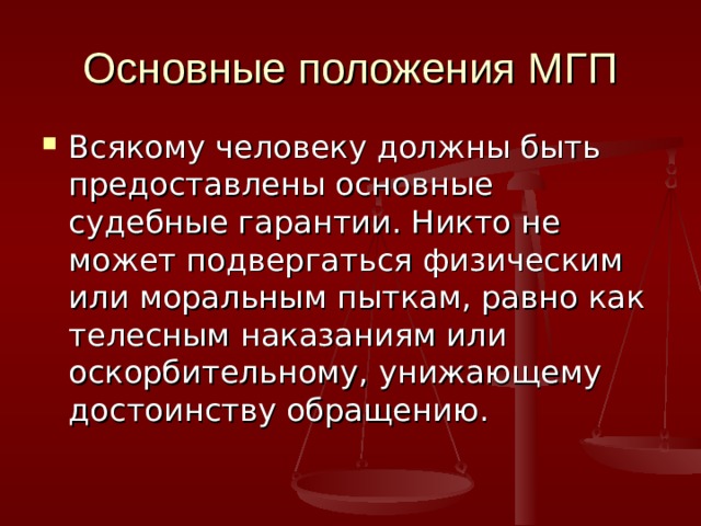 Основные положения МГП Всякому человеку должны быть предоставлены основные судебные гарантии. Никто не может подвергаться физическим или моральным пыткам, равно как телесным наказаниям или оскорбительному, унижающему достоинству обращению. 