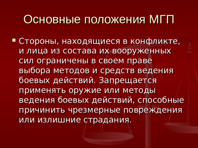 Основные положения МГП Стороны, находящиеся в конфликте, и лица из состава их вооруженных сил ограничены в своем праве выбора методов и средств ведения боевых действий. Запрещается применять оружие или методы ведения боевых действий, способные причинить чрезмерные повреждения или излишние страдания. 