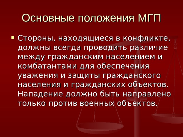 Основные положения МГП Стороны, находящиеся в конфликте, должны всегда проводить различие между гражданским населением и комбатантами для обеспечения уважения и защиты гражданского населения и гражданских объектов. Нападение должно быть направлено только против военных объектов. 