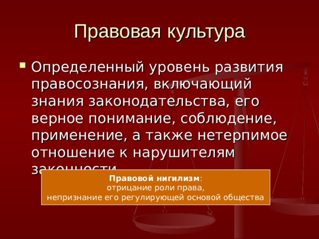 Правовая культура Определенный уровень развития правосознания, включающий знания законодательства, его верное понимание, соблюдение, применение, а также нетерпимое отношение к нарушителям законности. Правовой нигилизм : отрицание роли права, непризнание его регулирующей основой общества 