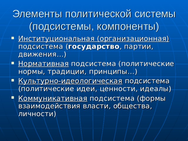 Элементы политической системы (подсистемы, компоненты) Институциональная (организационная) подсистема ( государство , партии, движения…) Нормативная подсистема (политические нормы, традиции, принципы…) Культурно-идеологическая подсистема (политические идеи, ценности, идеалы) Коммуникативная подсистема (формы взаимодействия власти, общества, личности) 