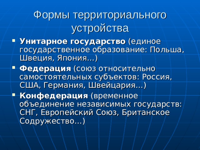 Формы территориального устройства Унитарное государство (единое государственное образование: Польша, Швеция, Япония…) Федерация (союз относительно самостоятельных субъектов: Россия, США, Германия, Швейцария…) Конфедерация (временное объединение независимых государств: СНГ, Европейский Союз, Британское Содружество…) 