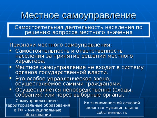Местное самоуправление Самостоятельная деятельность населения по решению вопросов местного значения Признаки местного самоуправления: Самостоятельность и ответственность населения за принятие решений местного характера. Местное самоуправление не входит в систему органов государственной власти. Это особое управленческое звено, осуществляемое самими гражданами. Осуществляется непосредственно (сходы, собрания) или через выборные органы. Самоуправляющиеся территориальные образования в РФ – муниципальные образования Их экономической основой является муниципальная собственность 
