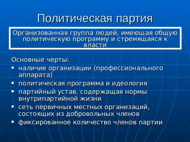 Политическая партия Организованная группа людей, имеющая общую политическую программу и стремящаяся к власти Основные черты: наличие организации (профессионального аппарата) политическая программа и идеология партийный устав, содержащая нормы внутрипартийной жизни сеть первичных местных организаций, состоящих из добровольных членов фиксированное количество членов партии 
