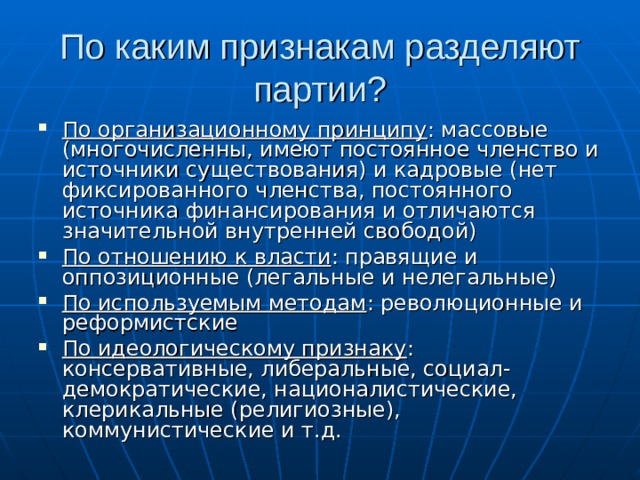 По каким признакам разделяют партии? По организационному принципу : массовые (многочисленны, имеют постоянное членство и источники существования) и кадровые (нет фиксированного членства, постоянного источника финансирования и отличаются значительной внутренней свободой) По отношению к власти : правящие и оппозиционные (легальные и нелегальные) По используемым методам : революционные и реформистские По идеологическому признаку : консервативные, либеральные, социал-демократические, националистические, клерикальные (религиозные), коммунистические и т.д. 