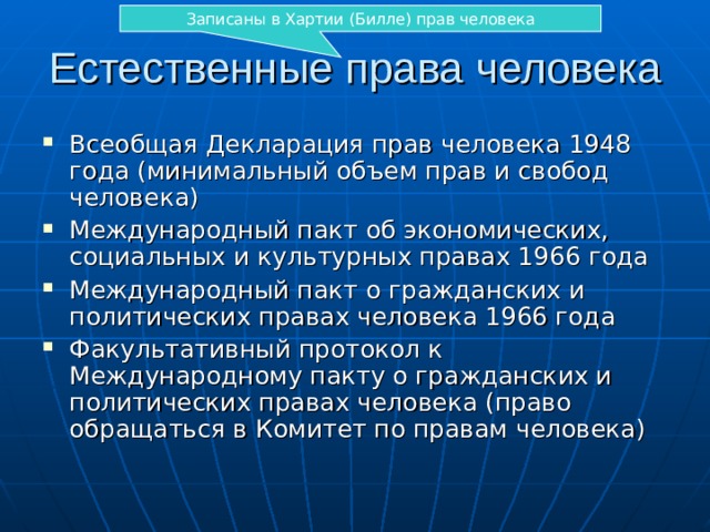 Записаны в Хартии (Билле) прав человека Естественные права человека Всеобщая Декларация прав человека 1948 года (минимальный объем прав и свобод человека) Международный пакт об экономических, социальных и культурных правах 1966 года Международный пакт о гражданских и политических правах человека 1966 года Факультативный протокол к Международному пакту о гражданских и политических правах человека (право обращаться в Комитет по правам человека) 
