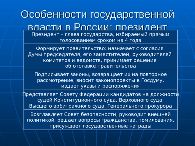 Особенности государственной власти в России: президент Президент – глава государства, избираемый прямым голосованием сроком на 4 года Формирует правительство: назначает с согласия Думы председателя, его заместителей, руководителей комитетов и ведомств, принимает решение об отставке правительства Подписывает законы, возвращает их на повторное рассмотрение, вносит законопроекты в Госдуму, издает указы и распоряжения Представляет Совету Федерации кандидатов на должности судей Конституционного суда, Верховного суда, Высшего арбитражного суда, Генерального прокурора Возглавляет Совет безопасности, руководит внешней политикой, решает вопросы гражданства, помилования, присуждает государственные награды 