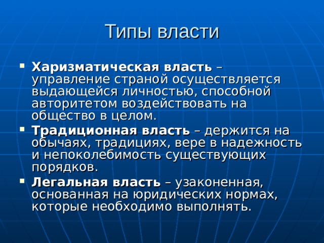 Типы власти Харизматическая власть – управление страной осуществляется выдающейся личностью, способной авторитетом воздействовать на общество в целом. Традиционная власть – держится на обычаях, традициях, вере в надежность и непоколебимость существующих порядков. Легальная власть – узаконенная, основанная на юридических нормах, которые необходимо выполнять. 