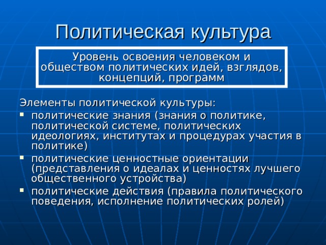Политическая культура Уровень освоения человеком и обществом политических идей, взглядов, концепций, программ Элементы политической культуры: политические знания (знания о политике, политической системе, политических идеологиях, институтах и процедурах участия в политике) политические ценностные ориентации (представления о идеалах и ценностях лучшего общественного устройства) политические действия (правила политического поведения, исполнение политических ролей) 