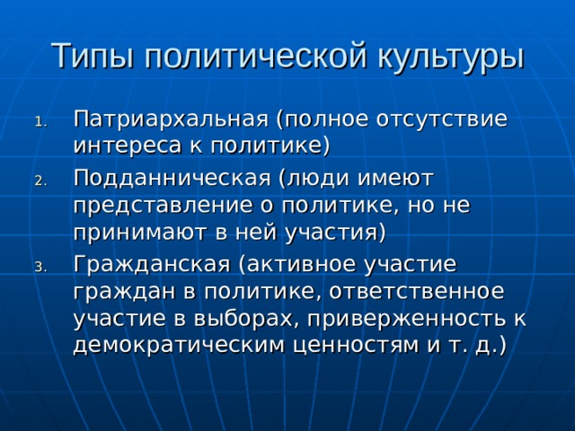 Типы политической культуры Патриархальная (полное отсутствие интереса к политике) Подданническая (люди имеют представление о политике, но не принимают в ней участия) Гражданская (активное участие граждан в политике, ответственное участие в выборах, приверженность к демократическим ценностям и т. д.) 