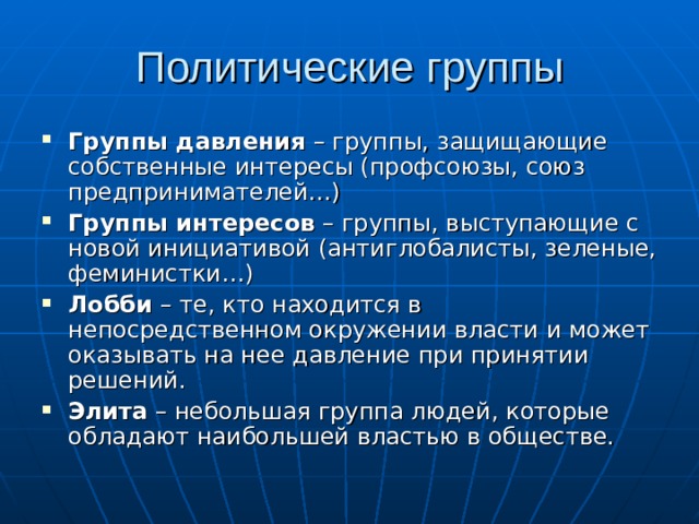 Политические группы Группы давления – группы, защищающие собственные интересы (профсоюзы, союз предпринимателей…) Группы интересов – группы, выступающие с новой инициативой (антиглобалисты, зеленые, феминистки…) Лобби – те, кто находится в непосредственном окружении власти и может оказывать на нее давление при принятии решений. Элита – небольшая группа людей, которые обладают наибольшей властью в обществе. 