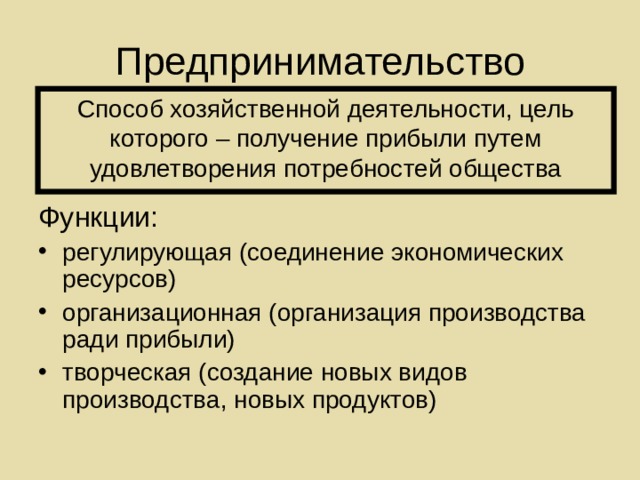 Предпринимательство Способ хозяйственной деятельности, цель которого – получение прибыли путем удовлетворения потребностей общества Функции: регулирующая (соединение экономических ресурсов) организационная (организация производства ради прибыли) творческая (создание новых видов производства, новых продуктов) 
