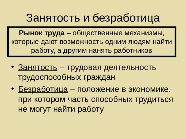 Занятость и безработица Рынок труда – общественные механизмы, которые дают возможность одним людям найти работу, а другим нанять работников Занятость – трудовая деятельность трудоспособных граждан Безработица – положение в экономике, при котором часть способных трудиться не могут найти работу 