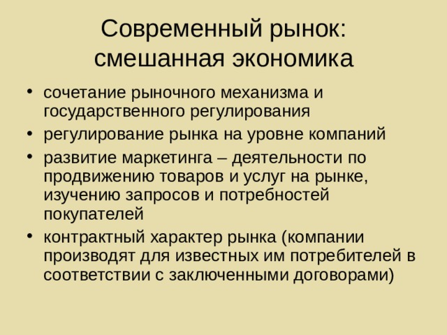 Современный рынок:  смешанная экономика сочетание рыночного механизма и государственного регулирования регулирование рынка на уровне компаний развитие маркетинга – деятельности по продвижению товаров и услуг на рынке, изучению запросов и потребностей покупателей контрактный характер рынка (компании производят для известных им потребителей в соответствии с заключенными договорами) 