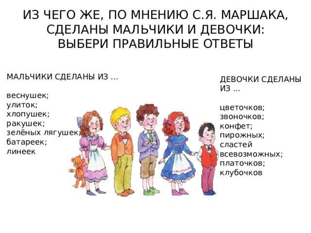 ИЗ ЧЕГО ЖЕ, ПО МНЕНИЮ С.Я. МАРШАКА, СДЕЛАНЫ МАЛЬЧИКИ И ДЕВОЧКИ: ВЫБЕРИ ПРАВИЛЬНЫЕ ОТВЕТЫ МАЛЬЧИКИ СДЕЛАНЫ ИЗ ... веснушек; улиток; хлопушек; ракушек; зелёных лягушек; батареек; линеек ДЕВОЧКИ СДЕЛАНЫ ИЗ ... цветочков; звоночков; конфет; пирожных; сластей всевозможных; платочков; клубочков 