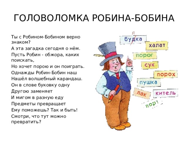 ГОЛОВОЛОМКА РОБИНА-БОБИНА Ты с Робином-Бобином верно знаком? А эта загадка сегодня о нём. Пусть Робин - обжора, каких поискать, Но хочет порою и он поиграть. Однажды Робин-Бобин наш Нашёл волшебный карандаш. Он в слове буковку одну Другою заменяет И мигом в разную еду Предметы превращает Ему поможешь? Так и быть! Смотри, что тут можно превратить? 