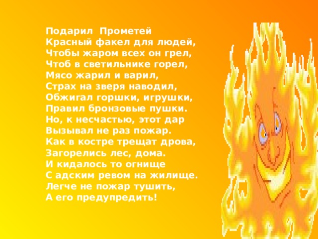  Подарил Прометей  Красный факел для людей,  Чтобы жаром всех он грел,  Чтоб в светильнике горел,  Мясо жарил и варил,  Страх на зверя наводил,  Обжигал горшки, игрушки,  Правил бронзовые пушки.  Но, к несчастью, этот дар  Вызывал не раз пожар.  Как в костре трещат дрова,  Загорелись лес, дома.  И кидалось то огнище  С адским ревом на жилище.  Легче не пожар тушить,  А его предупредить!   