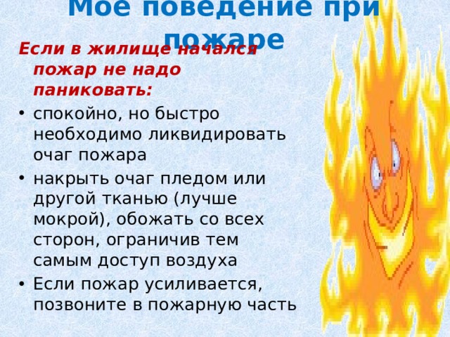 Мое поведение при пожаре Если в жилище начался пожар не надо паниковать: спокойно, но быстро необходимо ликвидировать очаг пожара накрыть очаг пледом или другой тканью (лучше мокрой), обожать со всех сторон, ограничив тем самым доступ воздуха Если пожар усиливается, позвоните в пожарную часть 