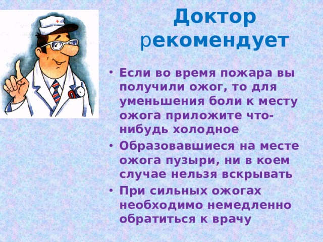 Доктор р екомендует Если во время пожара вы получили ожог, то для уменьшения боли к месту ожога приложите что-нибудь холодное Образовавшиеся на месте ожога пузыри, ни в коем случае нельзя вскрывать При сильных ожогах необходимо немедленно обратиться к врачу 