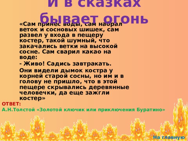 И в сказках бывает огонь  «Сам принес воды, сам набрал веток и сосновых шишек, сам развел у входа в пещеру костер, такой шумный, что закачались ветки на высокой сосне. Сам сварил какао на воде:  - Живо! Садись завтракать.  Они видели дымок костра у корней старой сосны, но им и в голову не пришло, что в этой пещере скрывались деревянные человечки, да еще зажгли костер» ОТВЕТ: А.Н.Толстой «Золотой ключик или приключения Буратино» На главную 