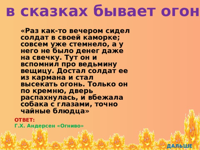 И в сказках бывает огонь  «Раз как-то вечером сидел солдат в своей каморке; совсем уже стемнело, а у него не было денег даже на свечку. Тут он и вспомнил про ведьмину вещицу. Достал солдат ее из кармана и стал высекать огонь. Только он по кремню, дверь распахнулась, и вбежала собака с глазами, точно чайные блюдца» ОТВЕТ: Г.Х. Андерсен «Огниво» ДАЛЬШЕ 