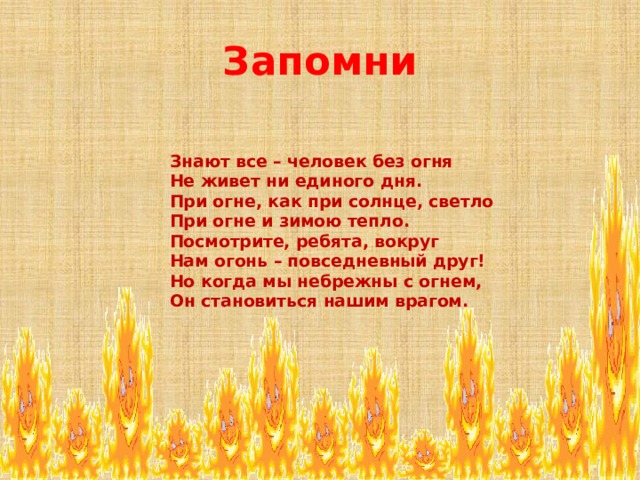 Запомни  Знают все – человек без огня  Не живет ни единого дня.  При огне, как при солнце, светло  При огне и зимою тепло.  Посмотрите, ребята, вокруг  Нам огонь – повседневный друг!  Но когда мы небрежны с огнем,  Он становиться нашим врагом.    