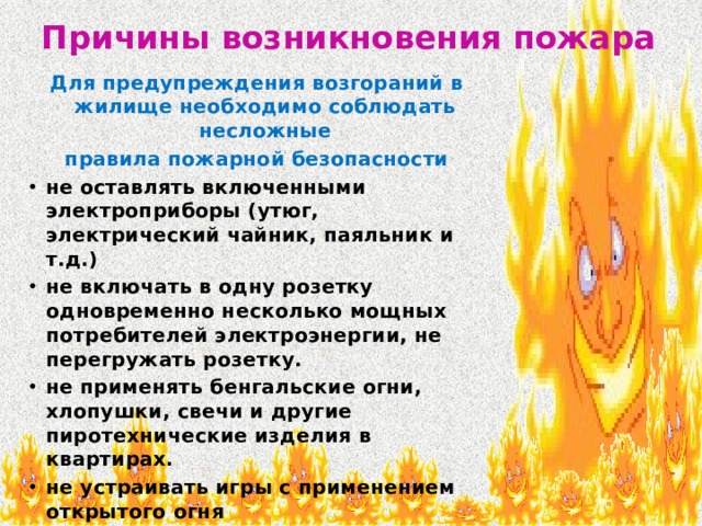 Причины возникновения пожара Для предупреждения возгораний в жилище необходимо соблюдать несложные правила пожарной безопасности не оставлять включенными электроприборы (утюг, электрический чайник, паяльник и т.д.) не включать в одну розетку одновременно несколько мощных потребителей электроэнергии, не перегружать розетку. не применять бенгальские огни, хлопушки, свечи и другие пиротехнические изделия в квартирах. не устраивать игры с применением открытого огня  