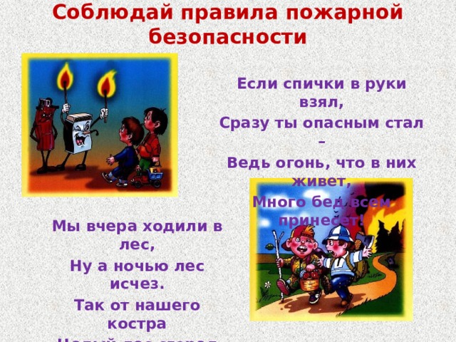 Соблюдай правила пожарной безопасности Если спички в руки взял, Сразу ты опасным стал – Ведь огонь, что в них живет, Много бед всем принесет! Мы вчера ходили в лес, Ну а ночью лес исчез. Так от нашего костра Целый лес сгорел дотла! 