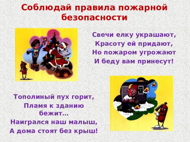 Соблюдай правила пожарной безопасности Свечи елку украшают, Красоту ей придают, Но пожаром угрожают И беду вам принесут! Тополиный пух горит, Пламя к зданию бежит… Наигрался наш малыш, А дома стоят без крыш! 
