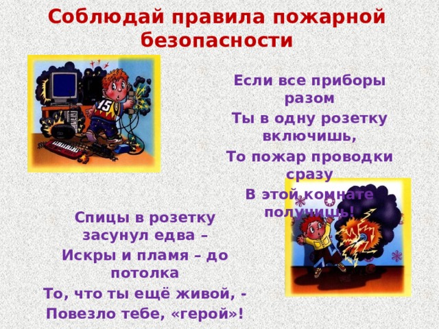 Соблюдай правила пожарной безопасности Если все приборы разом Ты в одну розетку включишь, То пожар проводки сразу В этой комнате получишь! Спицы в розетку засунул едва – Искры и пламя – до потолка То, что ты ещё живой, - Повезло тебе, «герой»! 