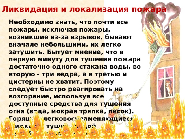 Ликвидация и локализация пожара   Необходимо знать, что почти все пожары, исключая пожары, возникшие из-за взрывов, бывают вначале небольшими, их легко затушить. Бытует мнение, что в первую минуту для тушения пожара достаточно одного стакана воды, во вторую - три ведра, а в третью и цистерны не хватит. Поэтому следует быстро реагировать на возгорание, используя все доступные средства для тушения огня (вода, мокрая тряпка, песок). Горящие легковоспламеняющиеся жидкости тушить водой неэффективно. Лучше воспользоваться куском плотной мокрой ткани 