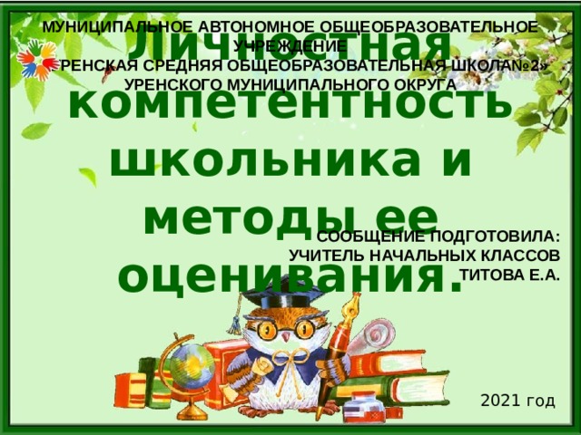 Муниципальное автономное общеобразовательное учреждение ««Уренская средняя общеобразовательная школа№2» Уренского муниципального округа   Личностная компетентность школьника и методы ее оценивания. Сообщение подготовила: учитель начальных классов Титова Е.А. 2021 год 
