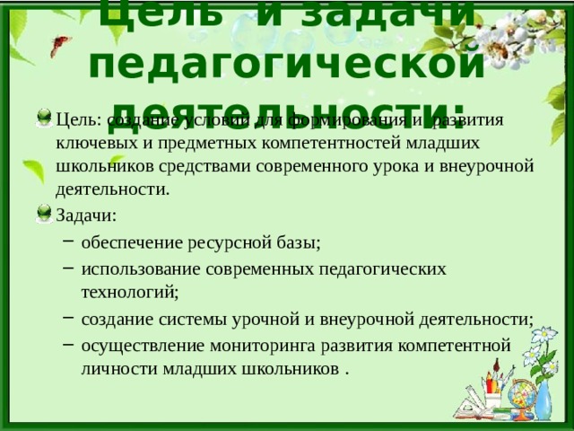 Цель и задачи педагогической деятельности: Цель: создание условий для формирования и  развития ключевых и предметных компетентностей младших школьников средствами современного урока и внеурочной деятельности. Задачи: обеспечение ресурсной базы; использование современных педагогических технологий; создание системы урочной и внеурочной деятельности; осуществление мониторинга развития компетентной личности младших школьников . обеспечение ресурсной базы; использование современных педагогических технологий; создание системы урочной и внеурочной деятельности; осуществление мониторинга развития компетентной личности младших школьников . 