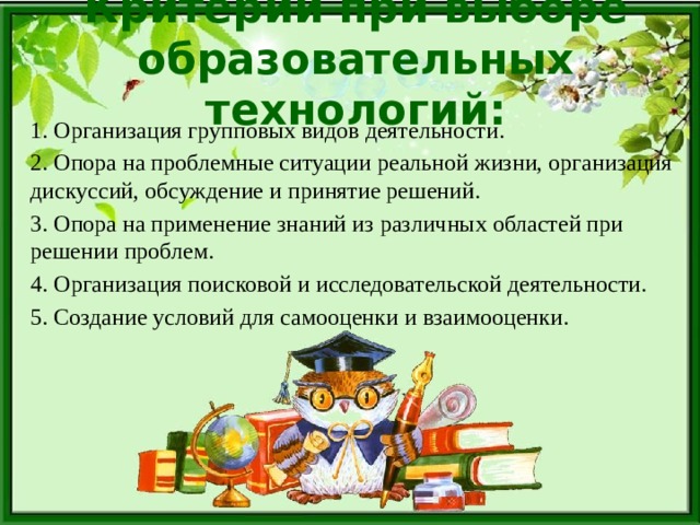 Критерии при выборе образовательных технологий: 1. Организация групповых видов деятельности. 2. Опора на проблемные ситуации реальной жизни, организация дискуссий, обсуждение и принятие решений. 3. Опора на применение знаний из различных областей при решении проблем. 4. Организация поисковой и исследовательской деятельности. 5. Создание условий для самооценки и взаимооценки. 