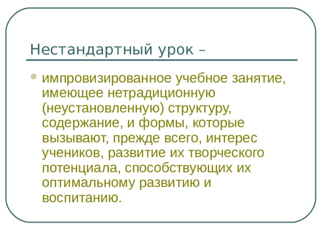 Нестандартный урок – импровизированное учебное занятие, имеющее нетрадиционную (неустановленную) структуру, содержание, и формы, которые вызывают, прежде всего, интерес учеников, развитие их творческого потенциала, способствующих их оптимальному развитию и воспитанию. 