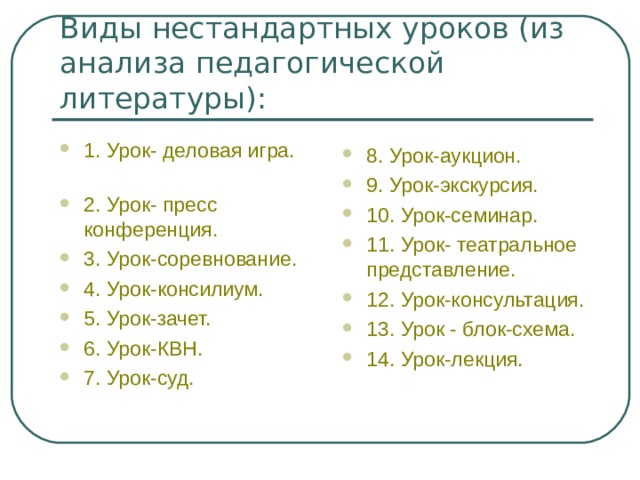 Виды нестандартных уроков (из анализа педагогической литературы): 1. Урок- деловая игра. 2. Урок- пресс конференция. 3. Урок-соревнование. 4. Урок-консилиум. 5. Урок-зачет. 6. Урок-КВН. 7. Урок-суд. 8. Урок-аукцион. 9. Урок-экскурсия. 10. Урок-семинар. 11. Урок- театральное представление. 12. Урок-консультация. 13. Урок - блок-схема. 14. Урок-лекция.  