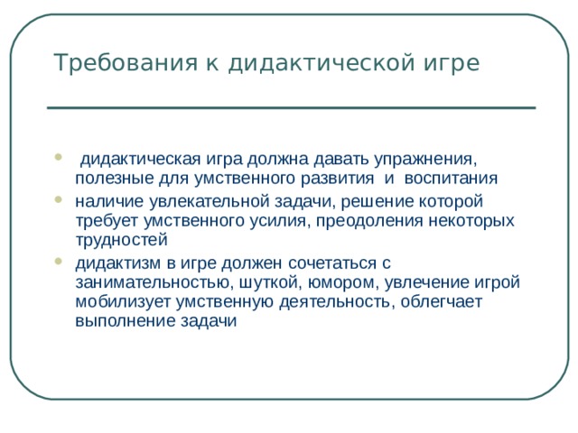Требования к дидактической игре    дидактическая игра должна давать упражнения, полезные для умственного развития и воспитания наличие увлекательной задачи, решение которой требует умственного усилия, преодоления некоторых трудностей дидактизм в игре должен сочетаться с занимательностью, шуткой, юмором, увлечение игрой мобилизует умственную деятельность, облегчает выполнение задачи 