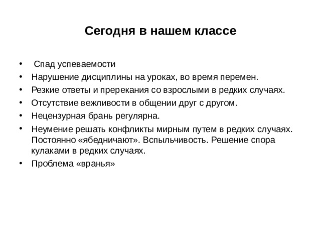 Сегодня в нашем классе  Спад успеваемости Нарушение дисциплины на уроках, во время перемен. Резкие ответы и пререкания со взрослыми в редких случаях. Отсутствие вежливости в общении друг с другом. Нецензурная брань регулярна. Неумение решать конфликты мирным путем в редких случаях. Постоянно «ябедничают». Вспыльчивость. Решение спора кулаками в редких случаях. Проблема «вранья» 