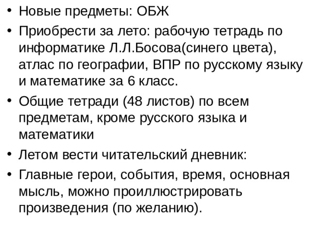 Новые предметы: ОБЖ Приобрести за лето: рабочую тетрадь по информатике Л.Л.Босова(синего цвета), атлас по географии, ВПР по русскому языку и математике за 6 класс. Общие тетради (48 листов) по всем предметам, кроме русского языка и математики Летом вести читательский дневник: Главные герои, события, время, основная мысль, можно проиллюстрировать произведения (по желанию). 
