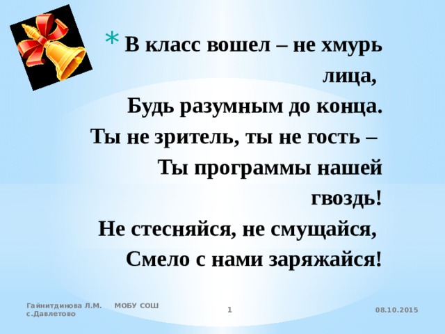  В класс вошел – не хмурь лица,  Будь разумным до конца.  Ты не зритель, ты не гость –  Ты программы нашей гвоздь!  Не стесняйся, не смущайся,  Смело с нами заряжайся! 08.10.2015 Гайнитдинова Л.М. МОБУ СОШ с.Давлетово  