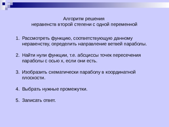 Алгоритм решения  неравенств второй степени с одной переменной Рассмотреть функцию, соответствующую данному неравенству, определить направление ветвей параболы.  Найти нули функции, т.е. абсциссы точек пересечения параболы с осью х, если они есть.  Изобразить схематически параболу в координатной плоскости.  Выбрать нужные промежутки.  Записать ответ. 